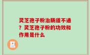 灵芝孢子粉治肠道不通？灵芝孢子粉的功效和作用是什么