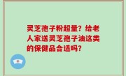 灵芝孢子粉超量？给老人家送灵芝孢子油这类的保健品合适吗？