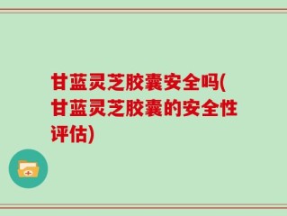 甘蓝灵芝胶囊安全吗(甘蓝灵芝胶囊的安全性评估)