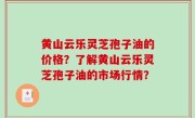 黄山云乐灵芝孢子油的价格？了解黄山云乐灵芝孢子油的市场行情？