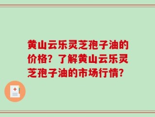 黄山云乐灵芝孢子油的价格？了解黄山云乐灵芝孢子油的市场行情？