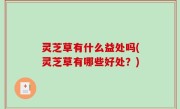 灵芝草有什么益处吗(灵芝草有哪些好处？)