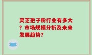 灵芝孢子粉行业有多大？市场规模分析及未来发展趋势？