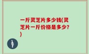 一斤灵芝片多少钱(灵芝片一斤价格是多少？)