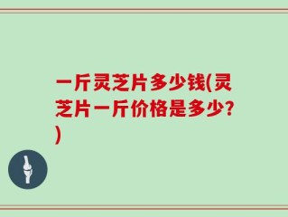 一斤灵芝片多少钱(灵芝片一斤价格是多少？)