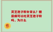 灵芝孢子粉补肾么？糖尿病可以吃灵芝孢子粉吗，为什么