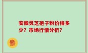 安徽灵芝孢子粉价格多少？市场行情分析？