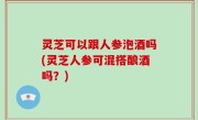 灵芝可以跟人参泡酒吗(灵芝人参可混搭酿酒吗？)