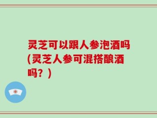 灵芝可以跟人参泡酒吗(灵芝人参可混搭酿酒吗？)