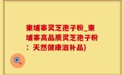 柬埔寨灵芝孢子粉_柬埔寨高品质灵芝孢子粉：天然健康滋补品)