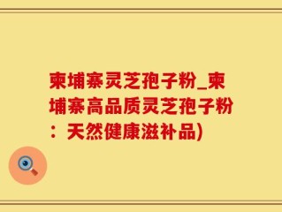 柬埔寨灵芝孢子粉_柬埔寨高品质灵芝孢子粉：天然健康滋补品)