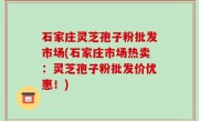 石家庄灵芝孢子粉批发市场(石家庄市场热卖：灵芝孢子粉批发价优惠！)