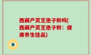 西藏产灵芝孢子粉吗(西藏产灵芝孢子粉：健康养生佳品)