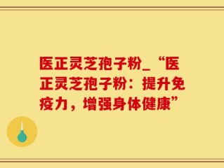 医正灵芝孢子粉_“医正灵芝孢子粉：提升免疫力，增强身体健康”