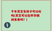 千年灵芝生孩子可以吃吗(灵芝可以在怀孕期间食用吗？)