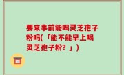 要来事前能喝灵芝孢子粉吗(「能不能早上喝灵芝孢子粉？」)