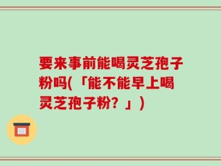 要来事前能喝灵芝孢子粉吗(「能不能早上喝灵芝孢子粉？」)