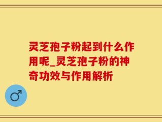 灵芝孢子粉起到什么作用呢_灵芝孢子粉的神奇功效与作用解析