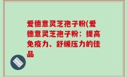 爱德意灵芝孢子粉(爱德意灵芝孢子粉：提高免疫力、舒缓压力的佳品