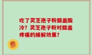 吃了灵芝孢子粉膝盖酸冷？灵芝孢子粉对膝盖疼痛的缓解效果？