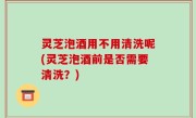 灵芝泡酒用不用清洗呢(灵芝泡酒前是否需要清洗？)