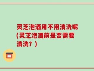 灵芝泡酒用不用清洗呢(灵芝泡酒前是否需要清洗？)