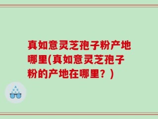 真如意灵芝孢子粉产地哪里(真如意灵芝孢子粉的产地在哪里？)