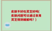 皮肤不好吃灵芝好吗(皮肤问题可以通过食用灵芝得到缓解吗？)