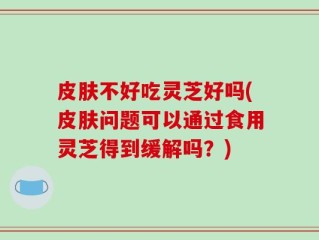 皮肤不好吃灵芝好吗(皮肤问题可以通过食用灵芝得到缓解吗？)
