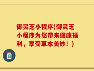 御灵芝小程序(御灵芝小程序为您带来健康福利，享受草本美妙！)