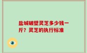 盐城破壁灵芝多少钱一斤？灵芝的执行标准