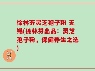 徐林芬灵芝孢子粉 无锡(徐林芬出品：灵芝孢子粉，保健养生之选)