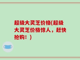 超级大灵芝价格(超级大灵芝价格惊人，赶快抢购！)