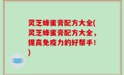灵芝蜂蜜膏配方大全(灵芝蜂蜜膏配方大全，提高免疫力的好帮手！)