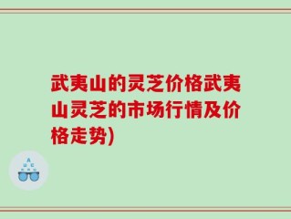 武夷山的灵芝价格武夷山灵芝的市场行情及价格走势)
