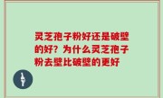 灵芝孢子粉好还是破壁的好？为什么灵芝孢子粉去壁比破壁的更好
