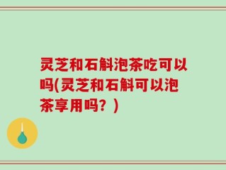 灵芝和石斛泡茶吃可以吗(灵芝和石斛可以泡茶享用吗？)