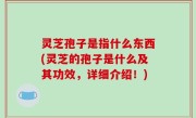 灵芝孢子是指什么东西(灵芝的孢子是什么及其功效，详细介绍！)