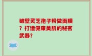 破壁灵芝孢子粉做面膜？打造健康美肌的秘密武器？