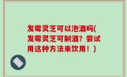 发霉灵芝可以泡酒吗(发霉灵芝可制酒？尝试用这种方法来饮用！)