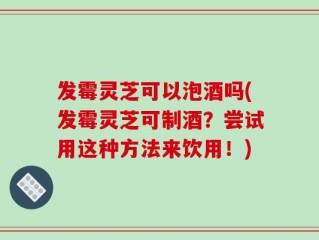 发霉灵芝可以泡酒吗(发霉灵芝可制酒？尝试用这种方法来饮用！)