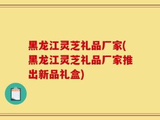 黑龙江灵芝礼品厂家(黑龙江灵芝礼品厂家推出新品礼盒)