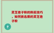 灵芝孢子粉的购买技巧，如何挑选质的灵芝孢子粉