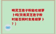 喝灵芝孢子粉能吃胡萝卜吗(饮用灵芝孢子粉时能否同时食用胡萝卜？)