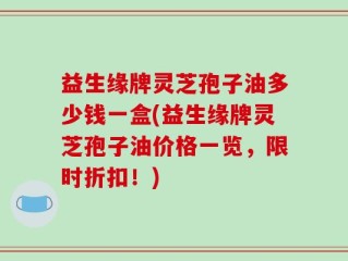 益生缘牌灵芝孢子油多少钱一盒(益生缘牌灵芝孢子油价格一览，限时折扣！)