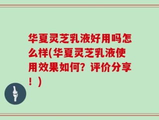 华夏灵芝乳液好用吗怎么样(华夏灵芝乳液使用效果如何？评价分享！)