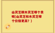 山灵芝跟木灵芝哪个贵呢(山灵芝和木灵芝哪个价格更高？)