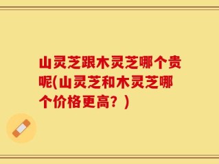 山灵芝跟木灵芝哪个贵呢(山灵芝和木灵芝哪个价格更高？)