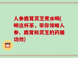 人参鹿茸灵芝煮水喝(喝这杯茶，带你领略人参、鹿茸和灵芝的药膳功效)