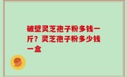 破壁灵芝孢子粉多钱一斤？灵芝孢子粉多少钱一盒